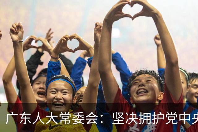 广东人大常委会：坚决拥护党中央的深思熟虑决定