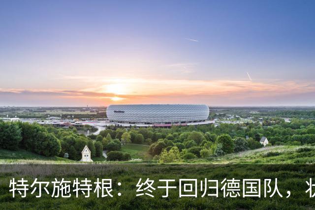 特尔施特根：终于回归德国队，状态顶呱呱！