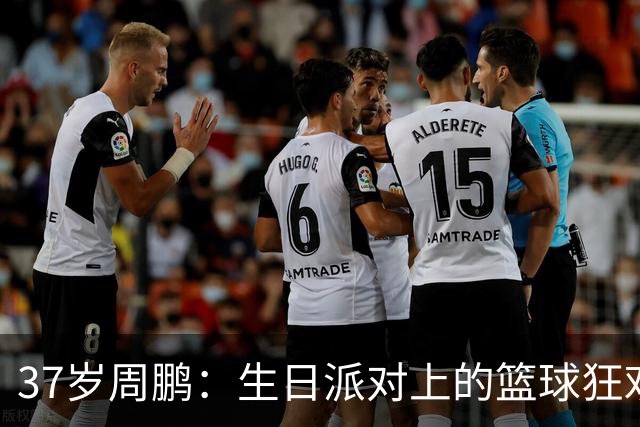 37岁周鹏：生日派对上的篮球狂欢！